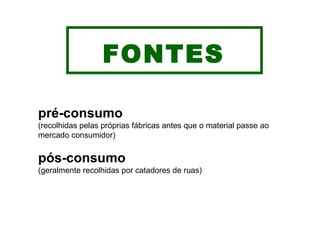 FONTES pré-consumo (recolhidas pelas próprias fábricas antes que o material passe ao mercado consumidor) pós-consumo (geralmente recolhidas por catadores de ruas) 