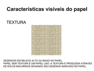 Características visíveis do papel TEXTURA DESENHOS EM RELEVO ALTO OU BAIXO NO PAPEL. PAPEL SEM TEXTURA É UM PAPEL LISO. A TEXTURA É PRODUZIDA ATRAVÉS DE ROLOS BAILARINOS DEIXANDO SEU DESENHO MARCADO NO PAPEL. 