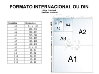FORMATO INTERNACIONAL OU DIN Série Principal (Medidas em mm) Símbolos Dimensões A 0 841 x 1189 A 1 594 x 841 A 2 420 x 594 A 3 297 x 420 A 4 210 x 297 A 5 148 x 210 A 6 105 x 148 A 7 74 x 105 A 8 52 x 74 A 9  37 x 52 A 10 26 x 37 A 11 18 x 26 A 12 13 x 18 