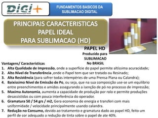 FUNDAMENTOS BASICOS DA 
SUBLIMACAO DIGITAL 
PAPEL HD 
Produzido para 
SUBLIMACAO 
No BRASIL 
Vantagens/ Características 
1. Alta Qualidade de Impressão, onde a superfície do papel permite altíssima acuracidade; 
2. Alto Nível de Transferência ,onde o Papel tem que ser tratado ou Resinado; 
3. Alta Resistência (para sofrer todas intempéries de uma Prensa Plana ou Calandra); 
4. Baixíssimo Nível de Emissão de Po, ou seja, que na sua composição use-se um equilíbrio 
entre preenchimentos e amidos assegurando a isenção de pó no processo de impressão; 
5. Maxima Autonomia, aumenta a capacidade de produção por rolo e permite produções 
desassistidas ou com pouca interferência do operador. 
6. Gramatura 50 / 54 grs / m2, Gera economia de energia e transferi com mais 
uniformidade / velocidade principalmente usando calandra. 
7. Redução no Consumo, devido ao tratamento e gramatura dado ao papel HD, feito um 
perfil de cor adequado a redução de tinta sobre o papel de ate 40%. 
 
