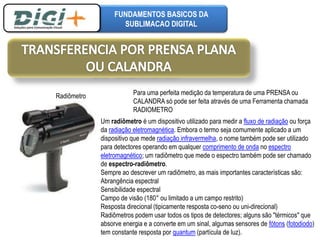 FUNDAMENTOS BASICOS DA 
SUBLIMACAO DIGITAL 
Radiômetro Para uma perfeita medição da temperatura de uma PRENSA ou 
CALANDRA só pode ser feita através de uma Ferramenta chamada 
RADIOMETRO 
Um radiômetro é um dispositivo utilizado para medir a fluxo de radiação ou força 
da radiação eletromagnética. Embora o termo seja comumente aplicado a um 
dispositivo que mede radiação infravermelha, o nome também pode ser utilizado 
para detectores operando em qualquer comprimento de onda no espectro 
eletromagnético; um radiômetro que mede o espectro também pode ser chamado 
de espectro-radiômetro. 
Sempre ao descrever um radiômetro, as mais importantes características são: 
Abrangência espectral 
Sensibilidade espectral 
Campo de visão (180° ou limitado a um campo restrito) 
Resposta direcional (tipicamente resposta co-seno ou uni-direcional) 
Radiômetros podem usar todos os tipos de detectores; alguns são "térmicos" que 
absorve energia e a converte em um sinal, algumas sensores de fótons (fotodiodo) 
tem constante resposta por quantum (partícula de luz). 
 