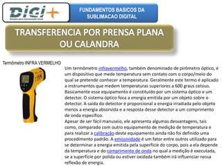 FUNDAMENTOS BASICOS DA 
SUBLIMACAO DIGITAL 
Um termômetro infravermelho, também denominado de pirômetro óptico, é 
um dispositivo que mede temperatura sem contato com o corpo/meio do 
qual se pretende conhecer a temperatura. Geralmente este termo é aplicado 
a instrumentos que medem temperaturas superiores a 600 graus celsius. 
Basicamente esse equipamento é constituído por um sistema óptico e um 
detector. O sistema óptico foca a energia emitida por um objeto sobre o 
detector. A saída do detector é proporcional a energia irradiada pelo objeto 
menos a energia absorvida e a resposta desse detector a um comprimento 
de onda específico. 
Apesar de ser fácil manuseio, ele apresenta algumas desvantagens, tais 
como, comparado com outro equipamento de medição de temperatura e 
para realizar a calibração deste equipamento ainda não foi definido uma 
procedimento padrão. A emissividade é um fator entre outros utilizado para 
se determinar a energia emitida pela superfície do corpo, pois a ela depende 
da temperatura e do comprimento de onda no qual a medição é executada, 
se a superfície por polida ou estiver oxidada também irá influenciar nessa 
reflexão de energia. 
Termômetro INFRA VERMELHO 
 