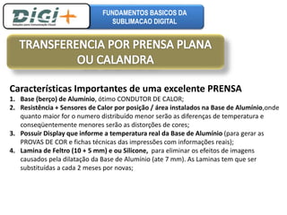FUNDAMENTOS BASICOS DA 
SUBLIMACAO DIGITAL 
Características Importantes de uma excelente PRENSA 
1. Base (berço) de Alumínio, ótimo CONDUTOR DE CALOR; 
2. Resistência + Sensores de Calor por posição / área instalados na Base de Alumínio,onde 
quanto maior for o numero distribuído menor serão as diferenças de temperatura e 
conseqüentemente menores serão as distorções de cores; 
3. Possuir Display que informe a temperatura real da Base de Alumínio (para gerar as 
PROVAS DE COR e fichas técnicas das impressões com informações reais); 
4. Lamina de Feltro (10 + 5 mm) e ou Silicone, para eliminar os efeitos de imagens 
causados pela dilatação da Base de Alumínio (ate 7 mm). As Laminas tem que ser 
substituídas a cada 2 meses por novas; 
 