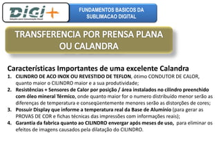 FUNDAMENTOS BASICOS DA 
SUBLIMACAO DIGITAL 
Características Importantes de uma excelente Calandra 
1. CILINDRO DE ACO INOX OU REVESTIDO DE TEFLON, ótimo CONDUTOR DE CALOR, 
quanto maior o CILINDRO maior e a sua produtividade; 
2. Resistências + Sensores de Calor por posição / área instalados no cilindro preenchido 
com óleo mineral Térmico, onde quanto maior for o numero distribuído menor serão as 
diferenças de temperatura e conseqüentemente menores serão as distorções de cores; 
3. Possuir Display que informe a temperatura real da Base de Alumínio (para gerar as 
PROVAS DE COR e fichas técnicas das impressões com informações reais); 
4. Garantia da fabrica quanto ao CILINDRO envergar após meses de uso, para eliminar os 
efeitos de imagens causados pela dilatação do CILINDRO. 
 