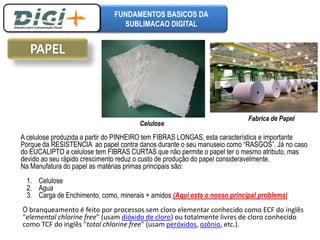FUNDAMENTOS BASICOS DA 
SUBLIMACAO DIGITAL 
Celulose 
Fabrica de Papel 
A celulose produzida a partir do PINHEIRO tem FIBRAS LONGAS, esta característica e importante 
Porque da RESISTENCIA ao papel contra danos durante o seu manuseio como “RASGOS”. Já no caso 
do EUCALIPTO a celulose tem FIBRAS CURTAS que não permite o papel ter o mesmo atributo, mas 
devido ao seu rápido crescimento reduz o custo de produção do papel consideravelmente. 
Na Manufatura do papel as matérias primas principais são: 
1. Celulose 
2. Agua 
3. Carga de Enchimento, como, minerais + amidos (Aqui esta o nosso principal problema) 
O branqueamento é feito por processos sem cloro elementar conhecido como ECF do inglês 
"elemental chlorine free" (usam dióxido de cloro) ou totalmente livres de cloro conhecido 
como TCF do inglês "total chlorine free" (usam peróxidos, ozônio, etc.). 
 