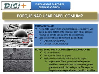 FUNDAMENTOS BASICOS DA 
SUBLIMACAO DIGITAL 
POEIRA OU TALCO 
 Nesta foto (a partir de um microscópio), e possivel ver 
que o papel e totalmente irregular com fibras soltas e 
resíduo de amido solto por toda a superfície; 
 Esta característica e comum em papeis tipo: 
 LASER (CALANDRADO) 
 OFFSET (MONOLUCIDO) 
NO PLATEN OU MESA DA IMPRESSORA ACUMULA-SE: 
 Pó do ambiente; 
 Pedaços de fibras do papel; 
 Resíduo de Amido de Milho solto do papel: 
 Importante frisar que o atrito das partes 
metálicas e ou plásticas da maquina geram 
grande acumulo de pedaços de fibra que se 
desprendem do papel mais o amido de milho. 
 