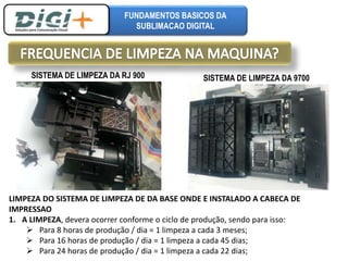 FUNDAMENTOS BASICOS DA 
SUBLIMACAO DIGITAL 
SISTEMA DE LIMPEZA DA RJ 900 SISTEMA DE LIMPEZA DA 9700 
LIMPEZA DO SISTEMA DE LIMPEZA DE DA BASE ONDE E INSTALADO A CABECA DE 
IMPRESSAO 
1. A LIMPEZA, devera ocorrer conforme o ciclo de produção, sendo para isso: 
 Para 8 horas de produção / dia = 1 limpeza a cada 3 meses; 
 Para 16 horas de produção / dia = 1 limpeza a cada 45 dias; 
 Para 24 horas de produção / dia = 1 limpeza a cada 22 dias; 
 