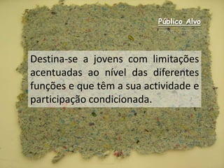 Público AlvoDestina-se a jovens com limitações acentuadas ao nível das diferentes funções e que têm a sua actividade e participação condicionada.