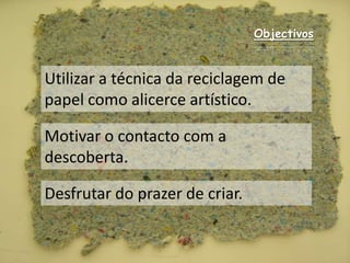 ObjectivosUtilizar a técnica da reciclagem de papel como alicerce artístico.Motivar o contacto com a descoberta.Desfrutar do prazer de criar.