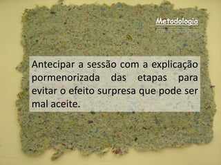 MetodologiaAntecipar a sessão com a explicação pormenorizada das etapas para evitar o efeito surpresa que pode ser mal aceite.