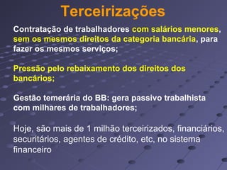 Terceirizações
Contratação de trabalhadores com salários menores,
sem os mesmos direitos da categoria bancária, para
fazer os mesmos serviços;
Pressão pelo rebaixamento dos direitos dos
bancários;
Gestão temerária do BB: gera passivo trabalhista
com milhares de trabalhadores;
Hoje, são mais de 1 milhão terceirizados, financiários,
securitários, agentes de crédito, etc, no sistema
financeiro
 