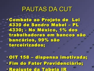 PAUTAS DA CUTPAUTAS DA CUT
Combate ao Projeto de LeiCombate ao Projeto de Lei
4330 de Sandro Mabel – PL4330 de Sandro Mabel – PL
4330; - No México, 1% dos4330; - No México, 1% dos
trabalhadores em bancos sãotrabalhadores em bancos são
bancários, 99% sãobancários, 99% são
terceirizados;terceirizados;
OIT 158 – dispensa imotivada;OIT 158 – dispensa imotivada;
Fim do Fator Previdenciário;Fim do Fator Previdenciário;
Reajuste da Tabela IR
 