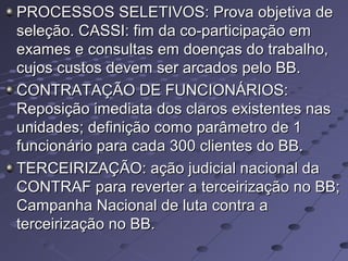 PROCESSOS SELETIVOS: Prova objetiva dePROCESSOS SELETIVOS: Prova objetiva de
seleção. CASSI: fim da co-participação emseleção. CASSI: fim da co-participação em
exames e consultas em doenças do trabalho,exames e consultas em doenças do trabalho,
cujos custos devem ser arcados pelo BB.cujos custos devem ser arcados pelo BB.
CONTRATAÇÃO DE FUNCIONÁRIOS:CONTRATAÇÃO DE FUNCIONÁRIOS:
Reposição imediata dos claros existentes nasReposição imediata dos claros existentes nas
unidades; definição como parâmetro de 1unidades; definição como parâmetro de 1
funcionário para cada 300 clientes do BB.funcionário para cada 300 clientes do BB.
TERCEIRIZAÇÃO: ação judicial nacional daTERCEIRIZAÇÃO: ação judicial nacional da
CONTRAF para reverter a terceirização no BB;CONTRAF para reverter a terceirização no BB;
Campanha Nacional de luta contra aCampanha Nacional de luta contra a
terceirização no BB.terceirização no BB.
 