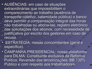 AUSÊNCIAS: em caso de situaçõesAUSÊNCIAS: em caso de situações
extraordinárias que impossibilitem oextraordinárias que impossibilitem o
comparecimento ao trabalho (ausência decomparecimento ao trabalho (ausência de
transporte coletivo, calamidade pública) o bancotransporte coletivo, calamidade pública) o banco
deve permitir a compensação integral das horasdeve permitir a compensação integral das horas
não trabalhadas ou abona-las; registro eletrôniconão trabalhadas ou abona-las; registro eletrônico
das solicitações dos abonos, com necessidade dedas solicitações dos abonos, com necessidade de
justificativa por escrito dos gestores em caso dejustificativa por escrito dos gestores em caso de
recusa.recusa.
ESTRATÉGIA: mesas concomitantes (geral eESTRATÉGIA: mesas concomitantes (geral e
específica).específica).
CAMPANHA PRESIDENCIAL: nossa plataformaCAMPANHA PRESIDENCIAL: nossa plataforma
para DILMA: Constituinte exclusiva da Reformapara DILMA: Constituinte exclusiva da Reforma
Política; Reversão das terceirizações; BB 100%Política; Reversão das terceirizações; BB 100%
Público e com respeito aos trabalhadores.Público e com respeito aos trabalhadores.
 
