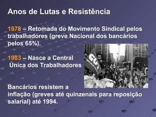 Anos de Lutas e Resistência
1978 – Retomada do Movimento Sindical pelos
trabalhadores (greve Nacional dos bancários
pelos 65%).
1983 – Nasce a Central
Única dos Trabalhadores
Bancários resistem a
inflação (greves até quinzenais para reposição
salarial) até 1994.
 
