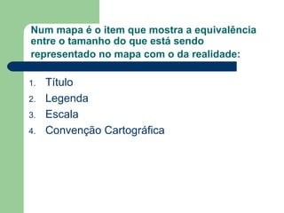 Num mapa é o item que mostra a equivalência entre o tamanho do que está sendo representado no mapa com o da realidade:   Título Legenda Escala Convenção Cartográfica 