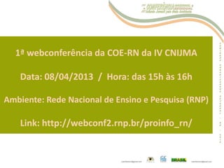 1ª webconferência da COE-RN da IV CNIJMA
Data: 08/04/2013 / Hora: das 15h às 16h
Ambiente: Rede Nacional de Ensino e Pesquisa (RNP)
Link: http://webconf2.rnp.br/proinfo_rn/
 