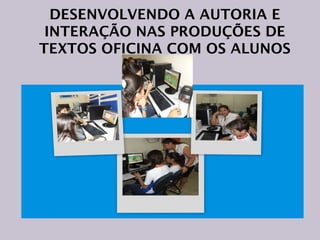 DESENVOLVENDO A AUTORIA E
INTERAÇÃO NAS PRODUÇÕES DE
TEXTOS OFICINA COM OS ALUNOS

 