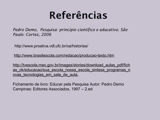 Referências
Pedro Demo, Pesquisa: princípio científico e educativo. São
Paulo: Cortez, 2006
http://www.proativa.vdl.ufc.br/oa/historias/
http://www.brasilescola.com/redacao/producao-texto.htm
http://tvescola.mec.gov.br/images/stories/download_aulas_pdf/fich
as_ok/educacao/sua_escola_nossa_escola_sintese_programas_n
ovas_tecnologias_em_sala_de_aula.
Fichamento de livro: Educar pela Pesquisa Autor: Pedro Demo
Campinas: Editores Associados, 1997 – 2.ed

 