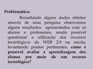 Problemática:
Ressaltando alguns dados obtidos
através de uma pesquisa observamos
alguns resultados apresentados com os
alunos e professores, sendo possível
questionar a utilização dos recursos
tecnológicos da WEB 2.0 na escola,
levantando pontos pertinentes, como é
possível avaliar a aprendizagem dos
alunos por meio de um recurso
tecnológico?

 