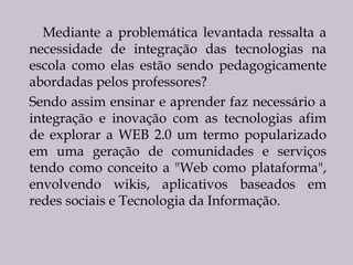 Mediante a problemática levantada ressalta a
necessidade de integração das tecnologias na
escola como elas estão sendo pedagogicamente
abordadas pelos professores?
Sendo assim ensinar e aprender faz necessário a
integração e inovação com as tecnologias afim
de explorar a WEB 2.0 um termo popularizado
em uma geração de comunidades e serviços
tendo como conceito a "Web como plataforma",
envolvendo wikis, aplicativos baseados em
redes sociais e Tecnologia da Informação.

 