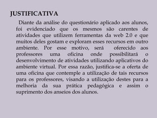 JUSTIFICATIVA
Diante da análise do questionário aplicado aos alunos,
foi evidenciado que os mesmos são carentes de
atividades que utilizem ferramentas da web 2.0 e que
muitos deles gostam e exploram esses recursos em outro
ambiente. Por esse motivo, será
oferecido aos
professores uma oficina onde possibilitará o
desenvolvimento de atividades utilizando aplicativos do
ambiente virtual. Por essa razão, justifica-se a oferta de
uma oficina que contemple a utilização de tais recursos
para os professores, visando a utilização destes para a
melhoria da sua prática pedagógica e assim o
suprimento dos anseios dos alunos.

 