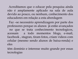 Acreditamos que o educar pela pesquisa ainda
não é amplamente aplicado na sala de aula
devido ao pouco, ou nenhum, conhecimento dos
educadores em relação a esta abordagem    
Faz –se necessário aprendizagem por parte dos
professores porque os alunos já estão avançados
no que se trata conhecimento tecnologicos,
acessam
a todo momentos blogs, e-mail,
facebook , stagran, tiram fotos, criam vídeos com
celular (mesmo sendo alunos de baixa-renda) e
eles
têm domínio e interesse muito grande por essas
tecnologias
 

 