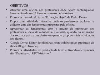 OBJETIVOS
•
•
•
•

•
•

Oferecer uma oficina aos professores onde sejam contempladas
ferramentas da web 2.0 como recursos pedagógicos.
Promover o estudo do texto “Educação Hoje”, de Pedro Demo.
Propor uma atividade interativa onde os professores explorem e
utilizem uma das ferramentas propostas pela oficina.
Apresentar as ferramentas com o intuito de promover aos
professores a ideia de autonomia e autoria, quando na utilização
dos recursos por partes destes ou quando proporem tais atividades
aos alunos.
 Google Drive: Editor de planilhas, texto colaborativo, produção de
slides; Blog e Pbworks)
Promover atividades de produção de texto utilizando a ferramenta
site “Proativa.vdl.UFC.historias.”

 