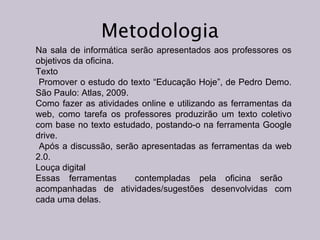Metodologia
Na sala de informática serão apresentados aos professores os
objetivos da oficina.
Texto
Promover o estudo do texto “Educação Hoje”, de Pedro Demo.
São Paulo: Atlas, 2009.
Como fazer as atividades online e utilizando as ferramentas da
web, como tarefa os professores produzirão um texto coletivo
com base no texto estudado, postando-o na ferramenta Google
drive.
Após a discussão, serão apresentadas as ferramentas da web
2.0.
Louça digital
Essas ferramentas
contempladas pela oficina serão
acompanhadas de atividades/sugestões desenvolvidas com
cada uma delas.

 