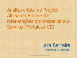 Análise crítica do Projeto
Aldeia da Praia e das
intervenções propostas para o
Serviluz (Fortaleza-CE)

Lara Barreira

(Arquiteta e Urbanista)

Lara Barreira <larabarreira.arq@gmail.com>

1

 