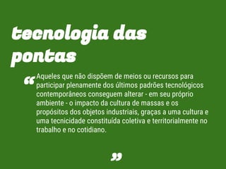 tecnologia das
pontas
Aqueles que não dispõem de meios ou recursos para
participar plenamente dos últimos padrões tecnológicos
contemporâneos conseguem alterar - em seu próprio
ambiente - o impacto da cultura de massas e os
propósitos dos objetos industriais, graças a uma cultura e
uma tecnicidade constituída coletiva e territorialmente no
trabalho e no cotidiano.
“
”
 