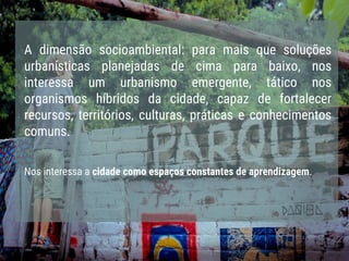 A dimensão socioambiental: para mais que soluções
urbanísticas planejadas de cima para baixo, nos
interessa um urbanismo emergente, tático nos
organismos híbridos da cidade, capaz de fortalecer
recursos, territórios, culturas, práticas e conhecimentos
comuns.
Nos interessa a cidade como espaços constantes de aprendizagem.
 