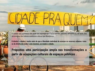 A cidade que queremos não pode ser separada dos laços sociais, naturais, alimentícios, de lazer, das
tecnologias dos valores estéticos e éticos que desejamos.
O direito à cidade é muito mais do que a liberdade individual de acessar os recursos urbanos: trata-
se do direito de mudar a nós mesmos, ao mudar a cidade.
Propomos uma participação ampla nas transformações a
partir de ocupações culturais de espaços públicos .
 