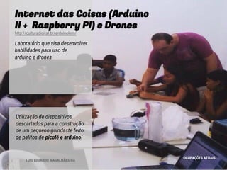Internet das Coisas (Arduino
II + Raspberry PI) e Drones
http://culturadigital.br/arduinolem/
Laboratório que visa desenvolver
habilidades para uso de
arduíno e drones
OCUPAÇÕES ATUAIS
Utilização de dispositivos
descartados para a construção
de um pequeno guindaste feito
de palitos de picolé e arduino!
LUIS EDUARDO MAGALHÃES/BA
 