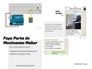 Faça Parte do
Movimento Maker
http://culturadigital.br/maker/
Laboratório de desenvolvimento de
hardware e software livres.
ÁGUAS LINDAS DE GOIÁS/GO
ROBÔ
BETINHA
>>
Criação do robô Betinha
a partir de um servo de
rotação contínua e sensor
de distância
OCUPAÇÕES ATUAIS
 