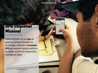 GPS Coquetel
Musical
culturadigital.br/games
Desenvolvimento de um jogo de
palavras-cruzadas baseado em
localização, utilizando a tecnologia
GPS para explorar espaços públicos
na cidade, a partir de composições
musicais da região.
PETROLINA/PE
OCUPAÇÕES LABCEUS
 