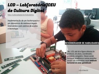 LCD – Lab[oratório]CEU
de Cultura Digital
http://culturadigital.br/lcdcolatina
Implementação de um hackerspace e
um laboratório de metareciclagem.
Intercâmbio com centros de ensino
e tecnologia.
COLATINA/ES
“No LCD, não há a figura clássica do
professor, do aluno, coordenador,
estudante, estagiário. Classe social,
formação acadêmica e outras posições
sociais são irrelevantes neste ambiente
horizontal de meta-aprendizado.”
REVERBERADOR DE HABILIDADES
 