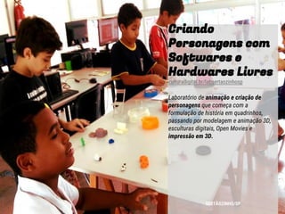 Criando
Personagens com
Softwares e
Hardwares Livres
culturadigital.br/labsertaozinhosp
Laboratório de animação e criação de
personagens que começa com a
formulação de história em quadrinhos,
passando por modelagem e animação 3D,
esculturas digitais, Open Movies e
impressão em 3D.
SERTÃOZINHO/SP
 