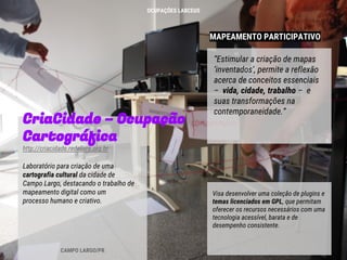 MAPEAMENTO PARTICIPATIVO
CriaCidade – Ocupação
Cartográfica
http://criacidade.redelivre.org.br
Laboratório para criação de uma
cartografia cultural da cidade de
Campo Largo, destacando o trabalho de
mapeamento digital como um
processo humano e criativo.
“Estimular a criação de mapas
‘inventados’, permite a reflexão
acerca de conceitos essenciais
– vida, cidade, trabalho – e
suas transformações na
contemporaneidade.”
CAMPO LARGO/PR
Visa desenvolver uma coleção de plugins e
temas licenciados em GPL, que permitam
oferecer os recursos necessários com uma
tecnologia acessível, barata e de
desempenho consistente.
OCUPAÇÕES LABCEUS
 