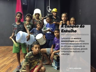 A Canção do
Entulho
http://culturadigital.br/labsetelagoasmg
Laboratório de música e
metareciclagem que utilizou
materiais descartados no entorno
do CEU para a construção de
instrumentos musicais, gerando
composições musicais e um
videoclipe.
SETE LAGOAS/MG
 