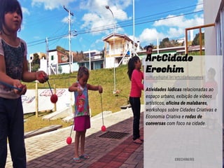ArtCidade
Erechim
culturadigital.br/artcidadecriativa
Atividades lúdicas relacionadas ao
espaço urbano, exibição de vídeos
artísticos, oficina de malabares,
workshops sobre Cidades Criativas e
Economia Criativa e rodas de
conversas com foco na cidade.
ERECHIM/RS
 