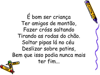 É bom ser criança
Ter amigos de montão,
Fazer cróss saltando
Tirando as rodas do chão.
Soltar pipas lá no céu
Deslizar sobre patins,
Bem que isso podia nunca mais
ter fim...
 