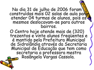 No dia 31 de julho de 2006 foram
construídas mais 02 salas de aula para
atender 04 turmas de alunos, pois os
mesmos deslocavam-se para outros
bairros.
O Centro hoje atende mais de (320)
trezentos e vinte alunos freqüentes e
é mantido pela Prefeitura Municipal
de Sidrolândia através da Secretaria
Municipal de Educação que tem como
secretaria a professora mestra
Rosângela Vargas Cassola.
 