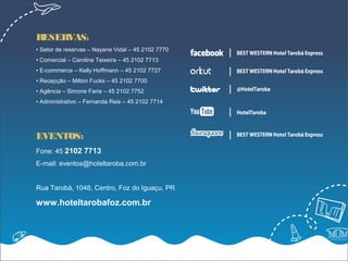 RESERVAS:
• Setor de reservas – Nayane Vidal – 45 2102 7770
• Comercial – Caroline Teixeira – 45 2102 7713
• E-commerce – Kelly Hoffmann – 45 2102 7727
• Recepção – Milton Fucks – 45 2102 7700
• Agência – Simone Faria – 45 2102 7752
• Administrativo – Fernanda Reis – 45 2102 7714




EVENTOS:
Fone: 45 2102 7713
E-mail: eventos@hoteltaroba.com.br


Rua Tarobá, 1048, Centro, Foz do Iguaçu, PR

www.hoteltarobafoz.com.br
 