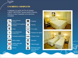 UM HOTEL COMPLETO
Localizado no centro de Foz do Iguaçu,
o BEST WESTERN Tarobá Hotel e Eventos
oferece a seus hóspedes uma estrutura
completa:


      Room Service
                                Frigobar
      24 horas

      Internet Wi-Fi gratuita
                                Piscina
      24 horas


      Cofre                     TV a cabo

      Ar condicionado
                                Secador de cabelo
      Quente e frio

      Fechadura eletrônica      Fitness center


      Rádio relógio             Elevador

      Quarto para não
                                Sala de jogos
      fumantes

      Sauna                     Business center
                                Com internet
                                Gratuita
 