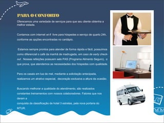 PARA O CONFORTO
Oferecemos uma variedade de serviços para que seu cliente obtenha a
melhor estada.


Contamos com internet wi-fi livre para hóspedes e serviço de quarto 24h,
conforme as opções encontradas no cardápio.


Estamos sempre prontos para atender de forma rápida e fácil, possuímos
como diferencial o café da manhã de madrugada, em caso de early check-
out . Nossas refeições possuem selo PAS (Programa Alimento Seguro), o
que prova, que atendemos as necessidades dos hóspedes com qualidade.


Para os casais em lua de mel, mediante a solicitação antecipada,
realizamos um atrativo especial, decoração exclusiva a altura da ocasião.


Buscando melhorar a qualidade do atendimento, são realizados
constantes treinamentos com nossos colaboradores. Fatores que nos
deram a
conquista da classificação de hotel 3 estrelas, pela nova portaria do
MTUR.

                                                                            +
 
