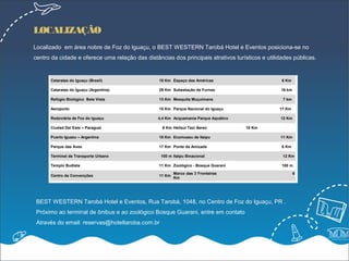 LOCALIZAÇÃO
Localizado em área nobre de Foz do Iguaçu, o BEST WESTERN Tarobá Hotel e Eventos posiciona-se no
centro da cidade e oferece uma relação das distâncias dos principais atrativos turísticos e utilidades públicas.


      Cataratas do Iguaçu (Brasil)               18 Km Espaço das Américas                        6 Km

      Cataratas do Iguaçu (Argentina)            29 Km Subestação de Furnas                       16 km

      Refúgio Biológico Bela Vista               13 Km Mesquita Muçulmana                         7 km

      Aeroporto                                  15 Km Parque Nacional do Iguaçu                 17 Km

      Rodoviária de Foz do Iguaçu                4,4 Km Acquamania Parque Aquático               12 Km

      Ciudad Del Este – Paraguai                   6 Km Helisul Taxi Áereo           16 Km

      Puerto Iguazu – Argentina                  10 Km Ecomuseu de Itaipu                        11 Km

      Parque das Aves                            17 Km Ponte da Amizade                           6 Km

      Terminal de Transporte Urbano               100 m Itaipu Binacional                         12 Km

      Templo Budista                             11 Km Zoológico - Bosque Guaraní                 100 m

                                                         Marco das 3 Fronteiras                           6
      Centro de Convenções                       11 Km
                                                         Km




 BEST WESTERN Tarobá Hotel e Eventos, Rua Tarobá, 1048, no Centro de Foz do Iguaçu, PR .
 Próximo ao terminal de ônibus e ao zoológico Bosque Guarani, entre em contato
 Através do email: reservas@hoteltaroba.com.br
 