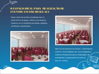 O ESPAÇO IDEAL PARA REALIZAÇÃO DE
EVENTOS EM FOZ DO IGUAÇU
Nosso centro de eventos é localizado bem no
centro de Foz do Iguaçu, oferece uma estrutura
moderna, em um ambiente para festas, palestras,
workshops e treinamentos.




                                                  Além de toda estrutura de eventos, o hotel oferece
                                                  conforto e funcionalidade com uma privilegiada e
                                                  moderna infraestrutura para a hospedagem de
                                                  participantes e organizadores de todos os
                                                  tipos de eventos.
 