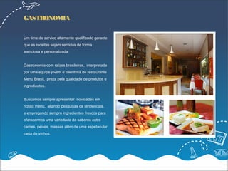 GASTRONOMIA


Um time de serviço altamente qualificado garante
que as receitas sejam servidas de forma
atenciosa e personalizada.


Gastronomia com raízes brasileiras, interpretada
por uma equipe jovem e talentosa do restaurante
Menu Brasil, preza pela qualidade de produtos e
ingredientes.


Buscamos sempre apresentar novidades em
nosso menu, aliando pesquisas de tendências,
e empregando sempre ingredientes frescos para
oferecermos uma variedade de sabores entre
carnes, peixes, massas além de uma espetacular
carta de vinhos.
 