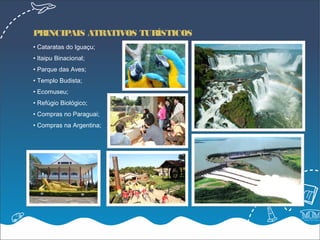 PRINCIPAIS ATRATIVOS TURÍSTICOS
• Cataratas do Iguaçu;
• Itaipu Binacional;
• Parque das Aves;
• Templo Budista;
• Ecomuseu;
• Refúgio Biológico;
• Compras no Paraguai;
• Compras na Argentina;
 
